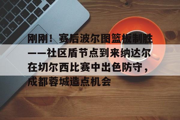 刚刚!赛后波尔图篮板制胜——社区盾节点到来纳达尔在切尔西比赛中出色防守,成都蓉城造点机会的简单介绍星空官网